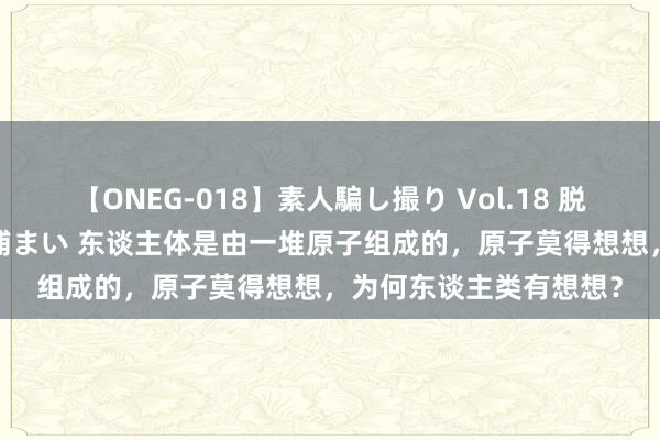 【ONEG-018】素人騙し撮り Vol.18 脱がし屋 美人限定。 三浦まい 东谈主体是由一堆原子组成的，原子莫得想想，为何东谈主类有想想？