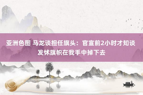 亚洲色图 马龙谈担任旗头：官宣前2小时才知谈 发怵旗帜在我手中掉下去