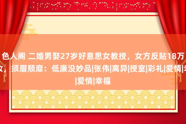 色人阁 二婚男娶27岁好意思女教授，女方反贴18万嫁妆，须眉颓靡：低廉没妙品|张伟|离异|授室|彩礼|爱情|幸福