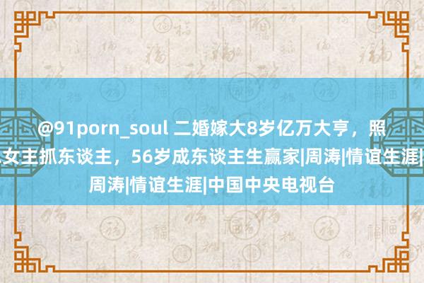 @91porn_soul 二婚嫁大8岁亿万大亨，照旧的央视好意思女主抓东谈主，56岁成东谈主生赢家|周涛|情谊生涯|中国中央电视台