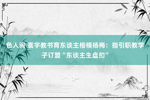 色人阁 寰宇教书育东谈主楷模杨梅：指引职教学子订盟“东谈主生盘扣”