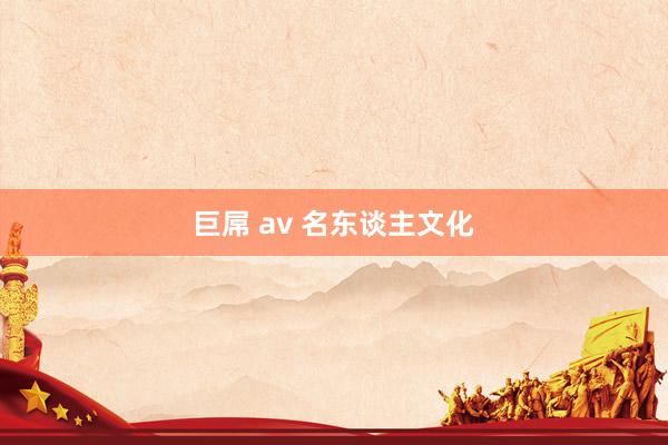 巨屌 av 名东谈主文化