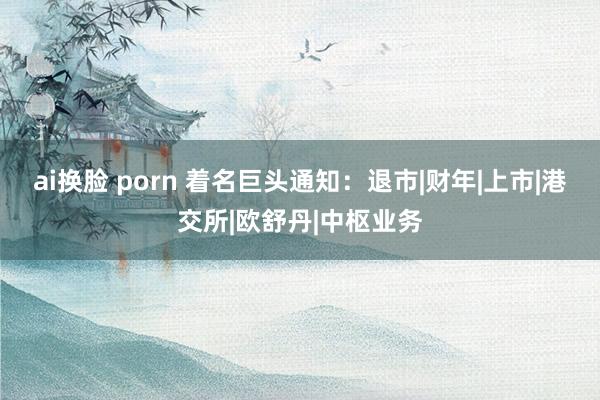 ai换脸 porn 着名巨头通知：退市|财年|上市|港交所|欧舒丹|中枢业务